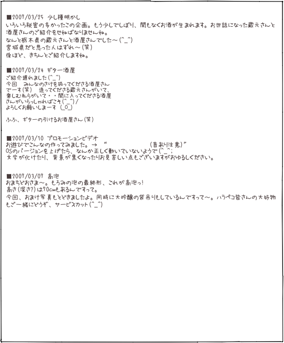  ■2007/03/25 少し種明かし いろいろ秘密の多かったこの企画。もう少しでしぼり、間もなくお酒が生まれます。お世話になった蔵元さんと酒屋さんのご紹介をせねばなりませんね。 なんと栃木県の蔵元さんと酒屋さんでした〜(^_^) 宮城県だと思った人はずれ〜(笑) 後ほど、きちんとご紹介しますね。 
■2007/03/24 ギター酒屋 ご紹介遅れました(^_^)
今回　みんなのさけを扱ってくださる酒屋さん
でーす(笑)　造ってくださる蔵元さんがいて、
楽しむ私らがいて・・間に入ってくださる酒屋
さんがいらっしゃればこそ(^_^)/
よろしくお願いしまーす (_O_)

ふふ、ギターの引けるお酒屋さん(笑)   ■2007/03/10 プロモーションビデオ お遊びでこんなの作ってみました。→ “みんなのさけ PV(音あり注意)” OSのバージョンを上げたら、なんか正しく動いていないようで(^_^; 文字が化けたり、背景が黒くなったりお見苦しい点もございますがおゆるしください。   ■2007/03/07 高泡 おまちどおさま〜。もろみの泡の最終形、これが高泡っ!
高さ(深さ?)は70cmもあるんですって。
今回、おまけ写真もとどきましたよ。同時に大吟醸の袋吊りもしているんですって〜。ハラペコ皆さんの大好物もご一緒にどうぞ、サービスカット(^_^)
















