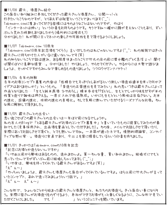  ■11/08 蔵元、酒屋さん紹介 この面白い取り組みに参加してくださった蔵元さんと酒屋さん、公開〜っ!っと 行きたいところなのですが、とりあえずは秘密ということでまいります(^_^; Takemaru.comに集まってくださる皆様にはそのようなことはないのですが、やはり 「インターネットは怖い」という印象をお持ちのようです。そうですね〜確かに顔が見えないこともあり、ずいぶんと荒れた時期もありましたから(場所的には現在も?) 分かりました! 私が間に立ってネットの楽しさや可能性を見て頂けるようにしましょう。  ■11/07 Takemaru.com 10周年 「Takemaru.com10周年記念酒をつくろう」言いだしたのは私じゃないんですよ(^_^; 私の推測ではきっと蔵元さんに持ちかけた人がいるに違いないんです(笑) 私の知らないところで話は進み、ある程度決まったところで竹丸の目の前に潜水艦のごとく急浮上っ! 聞けば聞くほどに素敵な提案･･。分かりました! やりましょう、やらせてください。やるからには大勢で遊びましょうよ、せっかくですからみんなで楽しめるもの造りましょう。ツクロウゼミンナノサケっ! 
■11/06 去年の挑戦 去年のお酒コンセプト募集の内容は「低精白でもすっきりとしあがるという新しい酒造好適米を使って何かアイデアはありませんか?」というもの。「昔造りの正常進化を見てみたい」私の思いつきは蔵元さんによって作品となりました･･「生もと純米原酒 ひやおろし」精米歩合を77%ととし、生もとでしっかり味をだすが米の性質と造りで雑味は押さえる。一度火入れで低温熟成。いかにも生もとという風味は目指さない。お米の進化、設備の進化、技術の進化の具現化。そして気軽に飲んでいただけるリーズナブルなお酒。そんな風に解釈して頂きました。  ■11/05 蔵元さんとの出会い 思い起こせばこの蔵元さんとの出会いは一年ほど前になるでしょうか。 私の友人のBlogで「とある蔵元さんがお酒のコンセプト募集中」と書いていたものに提案してみたのが最初でした(見事採用され、出品酒を賞品としていただきました)。その後、メイルでお話しさせて頂いたり、実際にあってお話しさせて頂くと、とても熱いんですね。一本筋が通った方です。情熱的理論家、コンサバティブな野心家･･。酒造りに実直であり、今以上を常に模索しているという印象を持ちました。  ■11/01 きっかけはTakemaru.comの10周年記念 「記念にお酒とか造らないんですか」 「いやぁ以前から興味はあるものの、造れませんよ。第一そんな量、買い取れません。結婚式にでもと思っていたんですがずいぶん前に結婚しちゃってますし(^_^;」 「いや実は、興味を持ってくれている蔵元さんがあるんですよ(笑)」
「え”ぇ〜」
「やっちゃいましょうよ、蔵元さんも酒屋さんも面白がってくれているんですよ。ほら以前に竹丸さんが言っていたコンセプト、あれで造ってみましょうという話で。」
「え”ぇ〜　え”ぇ〜」  こんな形で、ひょんなことから始まった蔵元さんと酒屋さんと、私たちのお酒造り。きっと面白い事になりそう。実際に皆さんがお酒造りをのぞけるよう、参加ができてお酒がもっと楽しくなるように、こんな形で見ていただくことにしました。mixiでも「みんなのさけ」というコミュニティを開いています。