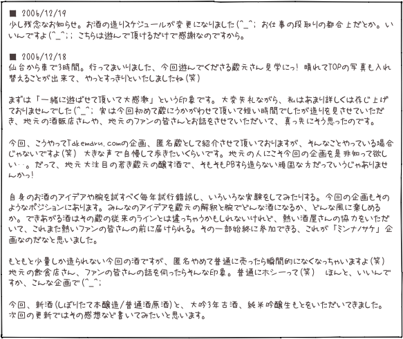 ■ 2006/12/19 少し残念なお知らせ。お酒の造りスケジュールが変更になりました(^_^; お仕事の段取りの都合上だとか。いいんですよ(^_^;; こちらは遊んで頂けるだけで感謝なのですから。

■ 2006/12/18 仙台から車で3時間。行ってまいりました、今回遊んでくださる蔵元さん見学にっ! 晴れてTOPの写真も入れ替えることが出来て、やっとすっきりといたしましたね(笑)  まずは「一緒に遊ばせて頂いて大感激」という印象です。大変失礼ながら、私はあまり詳しくは存じ上げておりませんでした(^_^; 実は今回初めて蔵にうかがわせて頂いて短い時間でしたが造りを見させていただき、地元の酒販店さんや、地元のファンの皆さんとお話をさせていただいて、真っ先にそう思ったのです。  今回、こうやってTakemaru.comの企画、匿名蔵として紹介させて頂いておりますが、そんなことやっている場合じゃないですよ(笑) 大きな声で自慢して歩きたいくらいです。地元の人にこそ今回の企画を是非知って欲しい･･。だって、地元大注目の若き蔵元の醸す酒で、そもそもPBすら造らない頑固な方だっていうじゃありませんかっ!   自身のお酒のアイデアや腕を試すべく毎年試行錯誤し、いろいろな実験をしてみたりする。今回の企画もそのようなポジションにあります。みんなのアイデアを蔵元の解釈と腕でどんな酒になるか、どんな風に楽しめるか。できあがる酒はその蔵の従来のラインとは違っちゃうかもしれないけれど、熱い酒屋さんの協力をいただいて、これまた熱いファンの皆さんの前に届けられる。その一部始終に参加できる、これが「ミンナノサケ」企画なのだなと思いました。  もともと少量しか造られない今回の酒ですが、匿名やめて普通に売ったら瞬間的になくなっちゃいますよ(笑)地元の飲食店さん、ファンの皆さんの話を伺ったらそんな印象。普通にホシーって(笑)　ほんと、いいんですか、こんな企画で(^_^;  今回、新酒(しぼりたて本醸造/普通酒原酒)と、大吟3年古酒、純米吟醸生もとをいただいてきました。次回の更新ではその感想など書いてみたいと思います。 