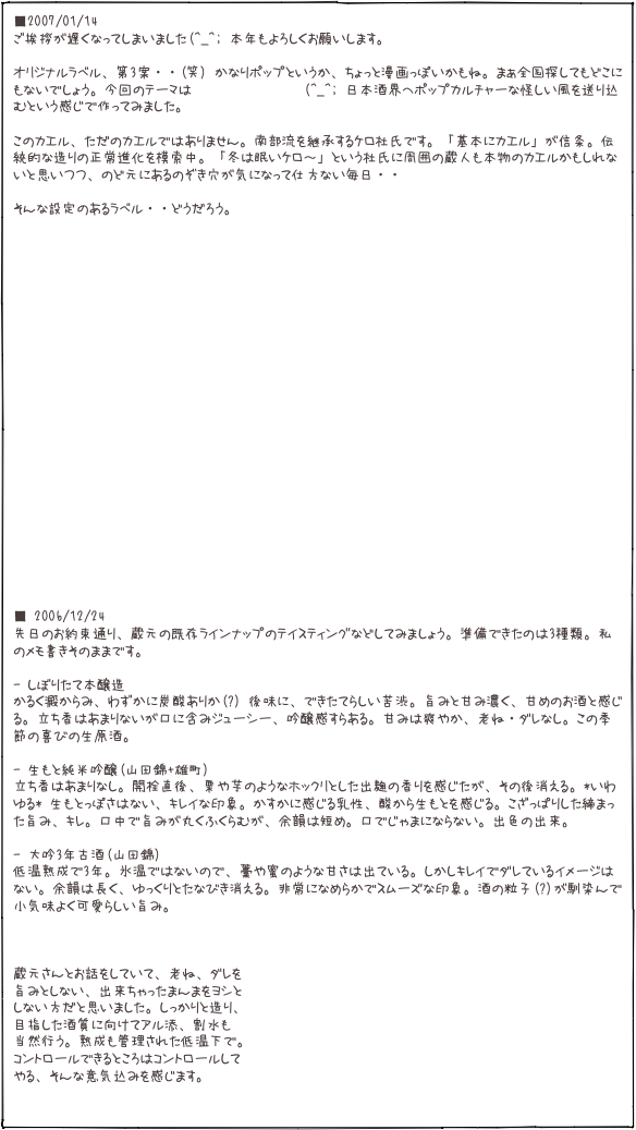 ■2007/01/14 ご挨拶が遅くなってしまいました(^_^; 本年もよろしくお願いします。  オリジナルラベル、第3案・・(笑) かなりポップというか、ちょっと漫画っぽいかもね。まぁ全国探してもどこにもないでしょう。今回のテーマは「喜久盛」に学び(^_^; 日本酒界へポップカルチャーな怪しい風を送り込むという感じで作ってみました。  このカエル、ただのカエルではありません。南部流を継承するケロ杜氏です。「基本にカエル」が信条。伝統的な造りの正常進化を模索中。「冬は眠いケロ〜」という杜氏に周囲の蔵人も本物のカエルかもしれないと思いつつ、のど元にあるのぞき穴が気になって仕方ない毎日・・  そんな設定のあるラベル・・どうだろう。   
  
            
   
■ 2006/12/24 先日のお約束通り、蔵元の既存ラインナップのテイスティングなどしてみましょう。準備できたのは3種類。私のメモ書きそのままです。  - しぼりたて本醸造 かるく澱からみ、わずかに炭酸ありか(?) 後味に、できたてらしい苦渋。旨みと甘み濃く、甘めのお酒と感じる。立ち香はあまりないが口に含みジューシー、吟醸感すらある。甘みは爽やか、老ね・ダレなし。この季節の喜びの生原酒。  - 生もと純米吟醸(山田錦+雄町)立ち香はあまりなし。開栓直後、栗や芋のようなホックリとした出麹の香りを感じたが、その後消える。*いわゆる* 生もとっぽさはない、キレイな印象。かすかに感じる乳性、酸から生もとを感じる。こざっぱりした締まった旨み、キレ。口中で旨みが丸くふくらむが、余韻は短め。口でじゃまにならない。出色の出来。

- 大吟3年古酒(山田錦)低温熟成で3年。氷温ではないので、藁や蜜のような甘さは出ている。しかしキレイでダレているイメージはない。余韻は長く、ゆっくりとたなびき消える。非常になめらかでスムーズな印象。酒の粒子(?)が馴染んで小気味よく可愛らしい旨み。    蔵元さんとお話をしていて、老ね、ダレを 旨みとしない、出来ちゃったまんまをヨシと しない方だと思いました。しっかりと造り、 目指した酒質に向けてアル添、割水も 当然行う。熟成も管理された低温下で。 コントロールできるところはコントロールして やる、そんな意気込みを感じます。
