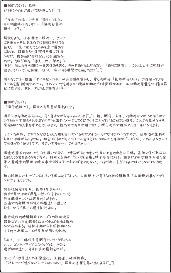 ■2007/02/26 筋泡 2/24にメイルが届いておりました(^_^)  “昨日「初添」で今日「踊り」でした。
９号吟醸時代のセオリー「筋泡状態の
踊り」です。” 
解説しよう。日本酒は一般的に、タンク にお米と水を仕込むときに3回に分けて仕 込む。一気に加えてもろみを急に薄めて しまうと、酵母たちの住環境を壊してしま うので、複数回に分けるという仕組みな のだ。それぞれを「添え、仲、留め」と 呼び、添えと仲の間に一日お休みをおく。それを踊りとよぶのだ。「踊りに筋泡」、これは上手に発酵が始まってくれている証拠、ほっと一安心する瞬間でもあるのだ(^_^)  我らのラブリー麹菌「ダイヤモンド印」が山田錦を溶かし、愛しの酵母「熊本酵母KA-4」が頑張ってアルコールを造り始めたのです。そのフツフツを沸き立つ熱き血潮のごとき炭酸ガスは、山田錦の岩盤を切り裂き筋状に広がる。あぁ、すばらしき筋泡よ(笑)   ■2007/02/16 「酒母順調です」蔵元から写真が届きました。  酒母とはお酒の赤ちゃん。母と書きながら赤ちゃんとは(^_^; 麹、酵母、お米、お酒の全てがこの小さなタンク(両手で抱えられるほどのドラム缶をイメージしてください)に入っていることになります。これから蒸米と水を段階的に加え量を増やしていきます。麹の力でお米が糖になり、酵母の力で糖がアルコールになります。 
ワインの原料、ブドウなどはもともと糖を含んでいるのでアルコールになりやすいのですが、日本酒の原料のお米には糖がありません。糖をつくりながらアルコールを作るというなんとも複雑なプロセスが、この小さなタンクで始まっているわけです。すごいですね〜。この赤ちゃん!  酒造好適米のなかでもっとも扱いやすく、できあがりの味わいも良いと言われる山田錦。高価ですが熟成にも耐えうる酒を造るならこの米。雑味と旨みのバランスを目指し精米歩合は48%。統計によれば精米歩合と金賞入賞確率の関係は精米歩合50%以下であれば変わらない、つまり俗に言う35%まではいらないというわけ。  麹の銘柄までオープンにしている酒はめずらしい。山田錦上で育てられた吟醸麹菌「山田錦訓養ダイヤモンド印」をセレクト。  酵母は協会9号系、熊本4号(KA-4)。 協会9号ではなく原型に近いと言われている 熊本酵母セレクトは蔵元のこだわり。 低温での発酵力が強く吟醸造りに適して おり、かつご存じの通り香りもよい。  最近流行の吟醸酵母(アルプスや秋田流花 酵母などの各県酵母)に比べれば香りは穏や かで品がある。昭和末期から平成初期にか けての出品酒は主に9号系が用いられた。  あえて、山田錦+9号系酵母というトラディショ ナル、コンサバティブなスペックとし、そこに 現代的な造り、若き杜氏の情熱を注ぐ。  コンセプトは昔造りの正常進化。正統派、硬派路線。 「ストレートが速くないエースはいない」蔵元の言葉を思い出します(^_^)
