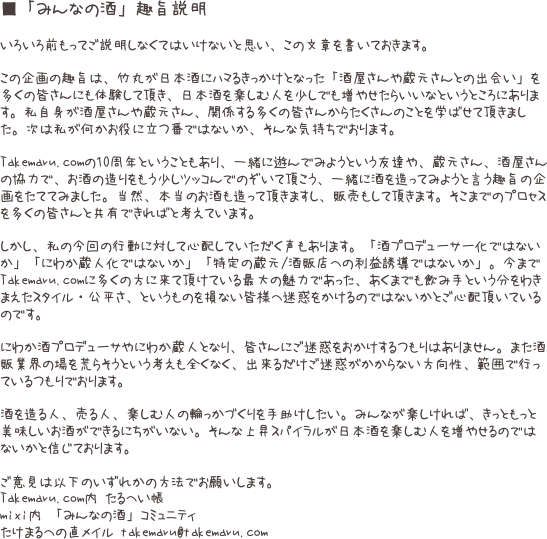 ■「みんなの酒」趣旨説明
 いろいろ前もってご説明しなくてはいけないと思い、この文章を書いておきます。  この企画の趣旨は、竹丸が日本酒にハマるきっかけとなった「酒屋さんや蔵元さんとの出会い」を多くの皆さんにも体験して頂き、日本酒を楽しむ人を少しでも増やせたらいいなというところにあります。私自身が酒屋さんや蔵元さん、関係する多くの皆さんからたくさんのことを学ばせて頂きました。次は私が何かお役に立つ番ではないか、そんな気持ちでおります。  Takemaru.comの10周年ということもあり、一緒に遊んでみようという友達や、蔵元さん、酒屋さんの協力で、お酒の造りをもう少しツッコんでのぞいて頂こう、一緒に酒を造ってみようと言う趣旨の企画をたててみました。当然、本当のお酒も造って頂きますし、販売もして頂きます。そこまでのプロセスを多くの皆さんと共有できればと考えています。  しかし、私の今回の行動に対して心配していただく声もあります。「酒プロデューサー化ではないか」「にわか蔵人化ではないか」「特定の蔵元/酒販店への利益誘導ではないか」。今までTakemaru.comに多くの方に来て頂けている最大の魅力であった、あくまでも飲み手という分をわきまえたスタイル・公平さ、というものを損ない皆様へ迷惑をかけるのではないかとご心配頂いているのです。  にわか酒プロデューサやにわか蔵人となり、皆さんにご迷惑をおかけするつもりはありません。また酒販業界の場を荒らそうという考えも全くなく、出来るだけご迷惑がかからない方向性、範囲で行っているつもりでおります。  酒を造る人、売る人、楽しむ人の輪っかづくりを手助けしたい。みんなが楽しければ、きっともっと美味しいお酒ができるにちがいない。そんな上昇スパイラルが日本酒を楽しむ人を増やせるのではないかと信じております。  ご意見は以下のいずれかの方法でお願いします。 Takemaru.com内 たるへい帳
mixi内 「みんなの酒」コミュニティ
たけまるへの直メイル takemaru@takemaru.com 