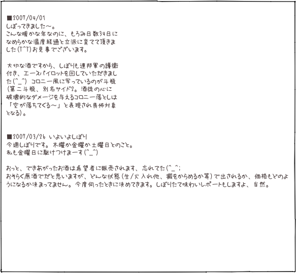  ■2007/04/01 しぼってきました〜。 こんな暖かな年なのに、もろみ日数34日に
なめらかな温度経過と立派に育てて頂きま した(T^T)お見事でございます。  大切な酒ですから、しぼりも連邦軍の護衛 付き、エースパイロットを回していただきまし た(^_^) コロニー風に写っているのが斗瓶 (第二斗瓶、別名サイド2。酒徒の心に 破壊的なダメージを与えるコロニー落としは 「空が落ちてくる〜」と表現され畏怖対象 となる)。   ■2007/03/26 いよいよしぼり 今週しぼりです。木曜か金曜か土曜日とのこと。 私も金曜日に駆けつけまーす(^_^)  おっと、できあがったお酒は希望者に販売されます、忘れてた(^_^; おそらく原酒でだと思いますが、どんな状態(生/火入れ他、澱をからめるか等)で出されるか、価格もどのようになるか決まってません。今度伺ったときに決めてきます。しぼりたて味わいレポートもしますよ、当然。 








