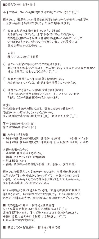 ■2007/04/04 おすそ分け  少量ですが、みんなのさけをお分けできることになりました(^_^)蔵元さん、酒屋さんへの負荷を低減するために竹丸が皆さんの希望を一旦まとめる仮予約制にしました。ご協力お願いします。1) 竹丸に希望の本数を教えてください(予約)   お名前とメイルアドレス、希望本数だけ教えてください。   お酒を送る際に必要な個人情報は酒屋さんとのみやりとりして   いただきますので、送らないでくださいね。この段階では   正式な発注ではありません。   宛先: takemaru@takemaru.com   題名: みんなのさけ希望2) 皆さんへ希望に添えるかどうかお返事します。   なるべく早く返事をいたします、がんばります。2日以内に返事が来ない    場合は再問い合わせしてください(^_^;; 3) 竹丸から酒屋さんへ集計結果をお知らせします。   お名前とメイルアドレス、希望本数を酒屋さんへお知らせ。4) 酒屋さんから皆さんへ連絡して頂きます(発注)   「送りますので住所を教えて下さい」旨、メイルしていただ   きます。ここから通信販売の流れとなります。注意:竹丸経由で予約をお願いします。混乱しますので最初から酒屋さんへの発注はしないでくださいね。早い者勝ちで売り切れ御免です(_O_) 発送日も未定(^_^;第一次締め切り:4/8(日)第二次締め切り:4/15(日)■ お分けできるお酒- 純米吟醸 無加圧槽しぼり 直汲み 生原酒      4合瓶 x 16本- 純米吟醸 無加圧槽しぼり 斗瓶取り 火入れ原酒 4合瓶 x 54本共通のお酒のスペック- 山田錦 精米歩合48%(50%?)- 麹菌 ダイヤモンド印 吟醸用麹- 熊本酵母 KA-4- 価格 1500円〜2000円/4合瓶 (すいません、まだ未定)蔵元さんと酒屋さんへ負担をかけないよう、生原酒の売れ残りは竹丸らが買い取りとしましたので(^-^;; 本数少なめになっています。火入れの方はこの酒質ならば残っても大丈夫かな〜と、少し多めに確保していただいています。秋上がりするよう狙って造られています。家庭の冷蔵庫で熟成が楽しめるように、4合瓶にしていただきました。火入れ数本というのが狙った楽しみ方で、待ち切れん!方には生もオプションで。■ お酒を造った蔵元  栃木県/匿名希望シャイな蔵元の意向により匿名でお願いします(^_^;;直接質問頂いた方、買って頂いた方には当然お知らせします。普通に会話で出す分には秘密ではありません(^_^; # ネット等では内密に(笑) ■ 販売してくれる酒屋さん 栃木県/月井酒店http://www.nasukonosake.com/